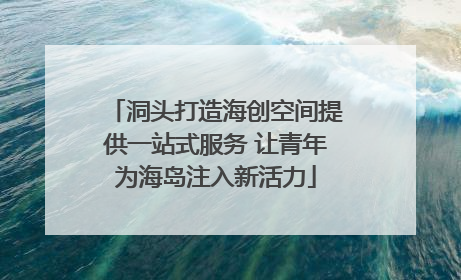洞头打造海创空间提供一站式服务 让青年为海岛注入新活力