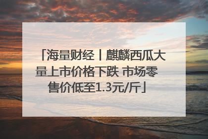 海量财经丨麒麟西瓜大量上市价格下跌 市场零售价低至1.3元/斤
