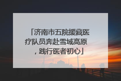 济南市五院援藏医疗队员奔赴雪域高原，践行医者初心
