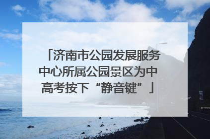 济南市公园发展服务中心所属公园景区为中高考按下“静音键”