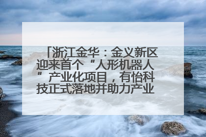 浙江金华：金义新区迎来首个“人形机器人”产业化项目，有怡科技正式落地并助力产业“加速度”