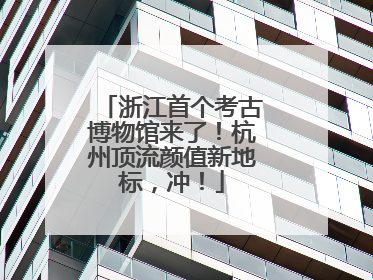浙江首个考古博物馆来了！杭州顶流颜值新地标，冲！