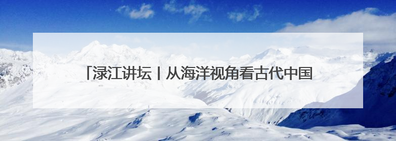 渌江讲坛丨从海洋视角看古代中国，历史学家带你在海底打捞历史