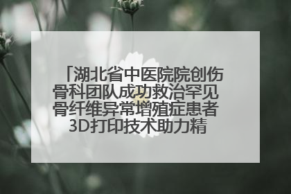 湖北省中医院院创伤骨科团队成功救治罕见骨纤维异常增殖症患者 3D打印技术助力精准矫形手术
