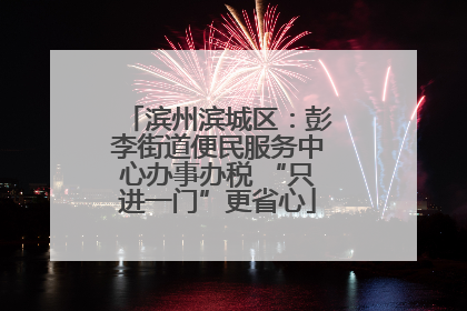 滨州滨城区：彭李街道便民服务中心办事办税 “只进一门”更省心