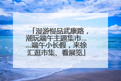 漫游慢品武康路，潮玩端午主题集市……端午小长假，来徐汇逛市集、看展览