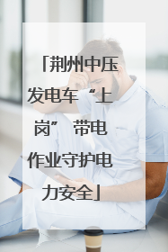 荆州中压发电车“上岗” 带电作业守护电力安全