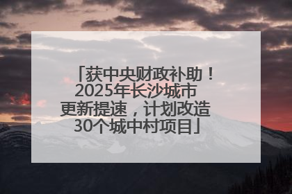 获中央财政补助！2025年长沙城市更新提速，计划改造30个城中村项目