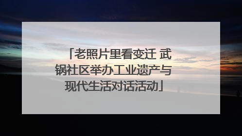 老照片里看变迁 武锅社区举办工业遗产与现代生活对话活动