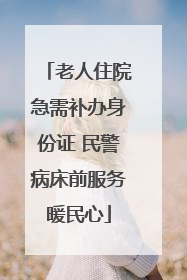老人住院急需补办身份证 民警病床前服务暖民心