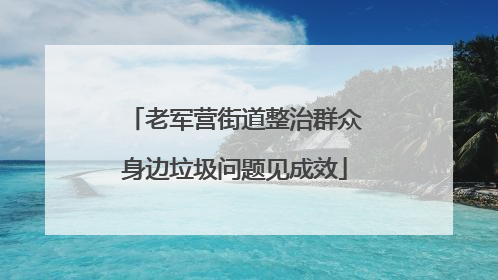 老军营街道整治群众身边垃圾问题见成效