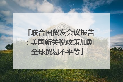 联合国贸发会议报告：美国新关税政策加剧全球贸易不平等