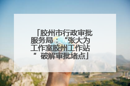 胶州市行政审批服务局：“张大为工作室胶州工作站”破解审批堵点