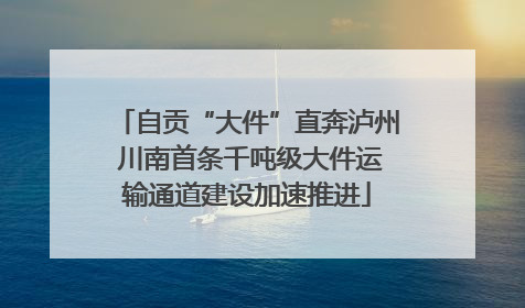 自贡“大件”直奔泸州 川南首条千吨级大件运输通道建设加速推进