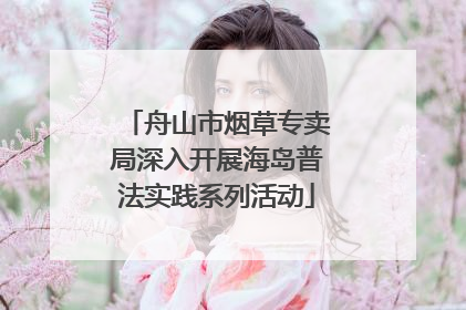 舟山市烟草专卖局深入开展海岛普法实践系列活动