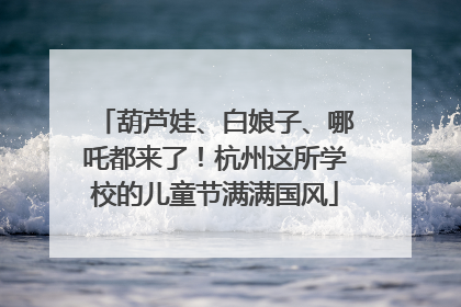 葫芦娃、白娘子、哪吒都来了！杭州这所学校的儿童节满满国风