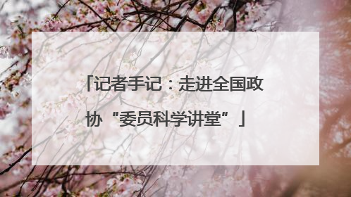 记者手记：走进全国政协“委员科学讲堂”