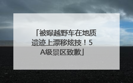 被曝越野车在地质遗迹上漂移炫技！5A级景区致歉