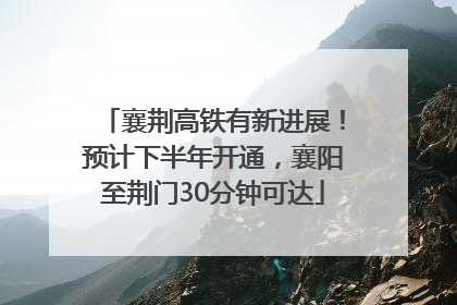 襄荆高铁有新进展！预计下半年开通，襄阳至荆门30分钟可达