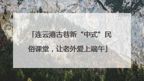 连云港古巷新“中式”民俗课堂，让老外爱上端午