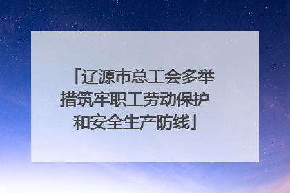 辽源市总工会多举措筑牢职工劳动保护和安全生产防线