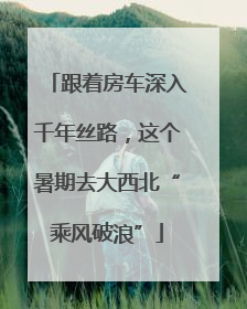 跟着房车深入千年丝路，这个暑期去大西北“乘风破浪”