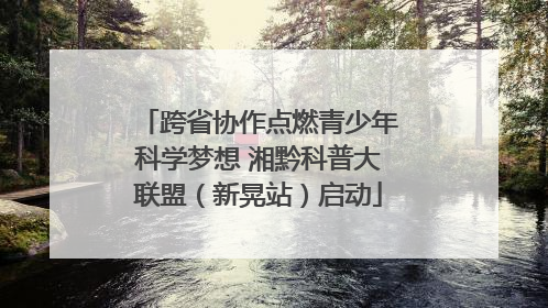跨省协作点燃青少年科学梦想 湘黔科普大联盟（新晃站）启动