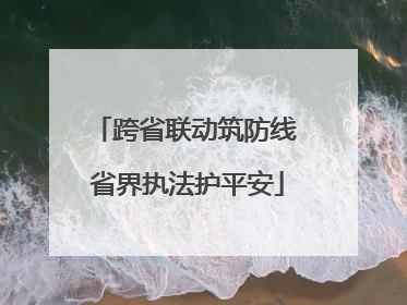 跨省联动筑防线 省界执法护平安