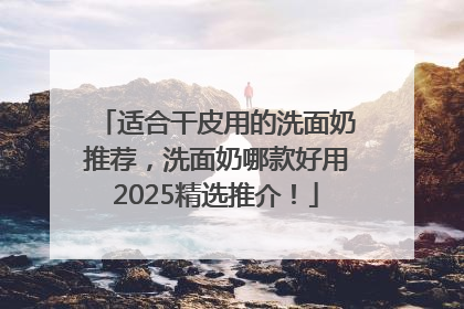 适合干皮用的洗面奶推荐，洗面奶哪款好用2025精选推介！