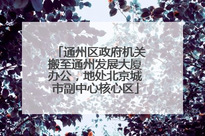 通州区政府机关搬至通州发展大厦办公，地处北京城市副中心核心区