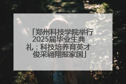 郑州科技学院举行2025届毕业生典礼：科技培养育英才 俊采翱翔报家国