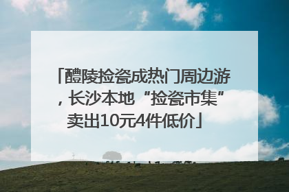 醴陵捡瓷成热门周边游，长沙本地“捡瓷市集”卖出10元4件低价