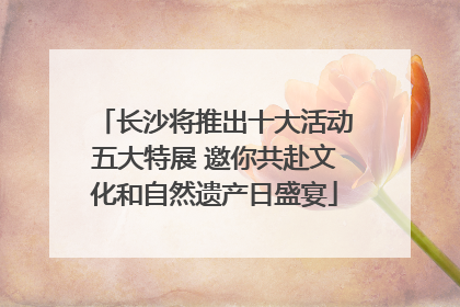 长沙将推出十大活动五大特展 邀你共赴文化和自然遗产日盛宴