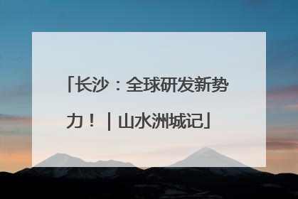 长沙：全球研发新势力！｜山水洲城记