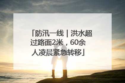 防汛一线｜洪水超过路面2米，60余人凌晨紧急转移