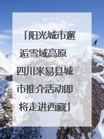 阳光城市邂逅雪域高原 四川米易县城市推介活动即将走进西藏