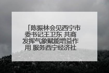 陈振林会见西宁市委书记王卫东 共商发挥气象赋能增益作用 服务西宁经济社会高质量发展
