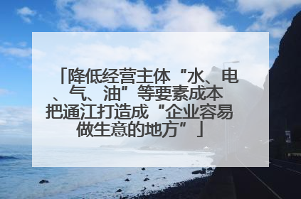 降低经营主体“水、电、气、油”等要素成本 把通江打造成“企业容易做生意的地方”