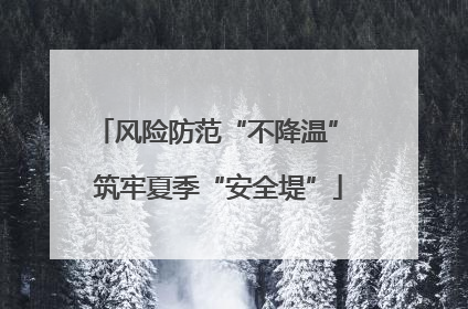 风险防范“不降温” 筑牢夏季“安全堤”