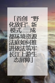 首创“野化放归”新模式……成都环境资源法庭如何推进依法筑牢长江上游生态屏障