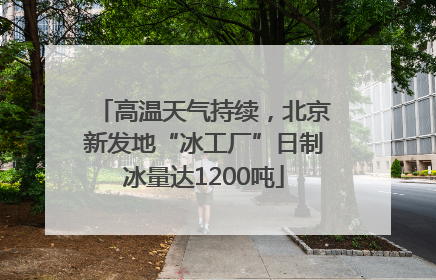 高温天气持续，北京新发地“冰工厂”日制冰量达1200吨