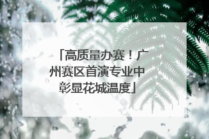 高质量办赛！广州赛区首演专业中彰显花城温度