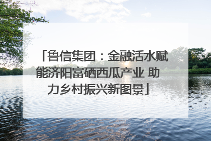 鲁信集团：金融活水赋能济阳富硒西瓜产业 助力乡村振兴新图景