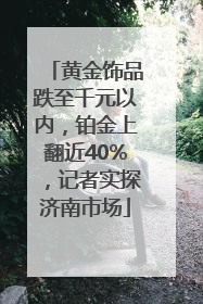 黄金饰品跌至千元以内，铂金上翻近40%，记者实探济南市场