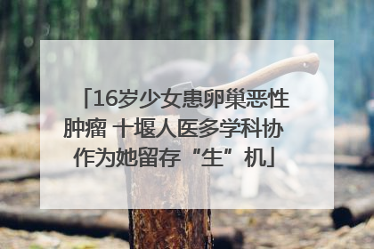 16岁少女患卵巢恶性肿瘤 十堰人医多学科协作为她留存“生”机