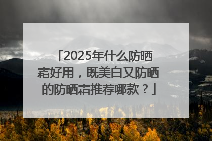 2025年什么防晒霜好用，既美白又防晒的防晒霜推荐哪款？