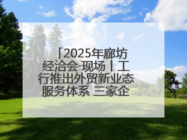 2025年廊坊经洽会·现场丨工行推出外贸新业态服务体系 三家企业首批签约