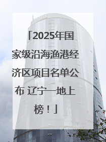 2025年国家级沿海渔港经济区项目名单公布 辽宁一地上榜！