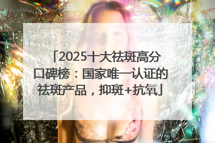 2025十大祛斑高分口碑榜：国家唯一认证的祛斑产品，抑斑+抗氧