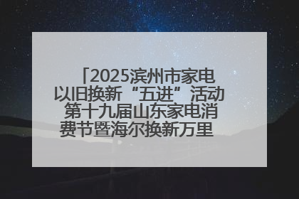 2025滨州市家电以旧换新“五进”活动 第十九届山东家电消费节暨海尔换新万里 行山东站全面启动